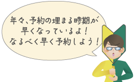 年々、予約の埋まる時期が早くなっているよ！なるべく早く予約しよう!