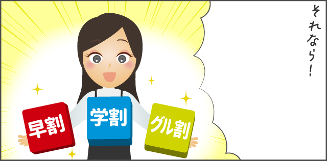 「早割・学割・グループ割を活用してみて!」