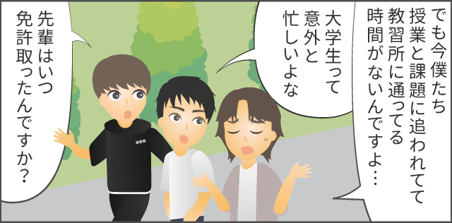 「今僕たち授業と課題に追われてて教習所に通ってる時間がないんですよ…先輩はいつ免許取ったんですか？」