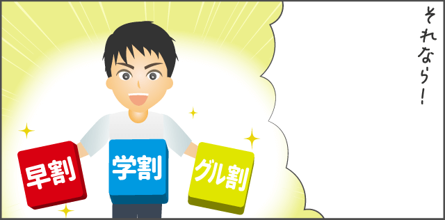 「早割・学割・グル割を活用してみて!」
